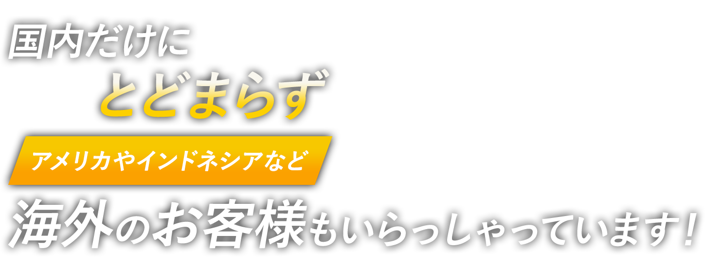 国内だけにとどまらずアメリカやインドネシアなど海外のお客様もいらっしゃっています！